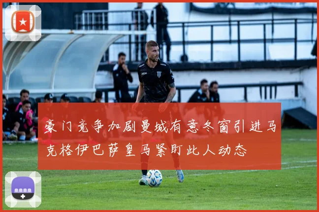 豪门竞争加剧曼城有意冬窗引进马克格伊巴萨皇马紧盯此人动态