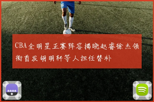 CBA全明星正赛阵容揭晓赵睿徐杰领衔首发胡明轩等人担任替补