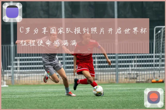 C罗分享国家队报到照片开启世界杯征程使命感满满