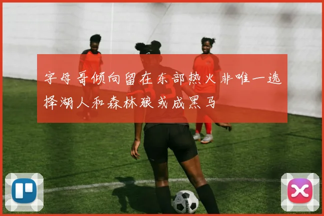 字母哥倾向留在东部热火非唯一选择湖人和森林狼或成黑马