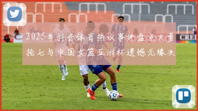 2025年抖音体育热议事件盘点火勇抢七与中国女篮亚洲杯遗憾无缘决赛