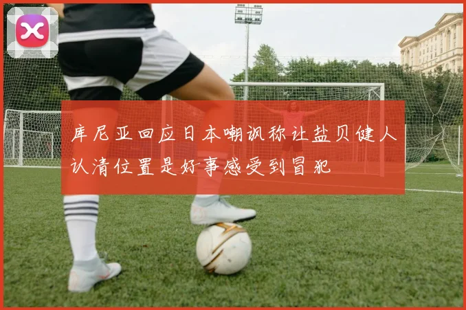 库尼亚回应日本嘲讽称让盐贝健人认清位置是好事感受到冒犯
