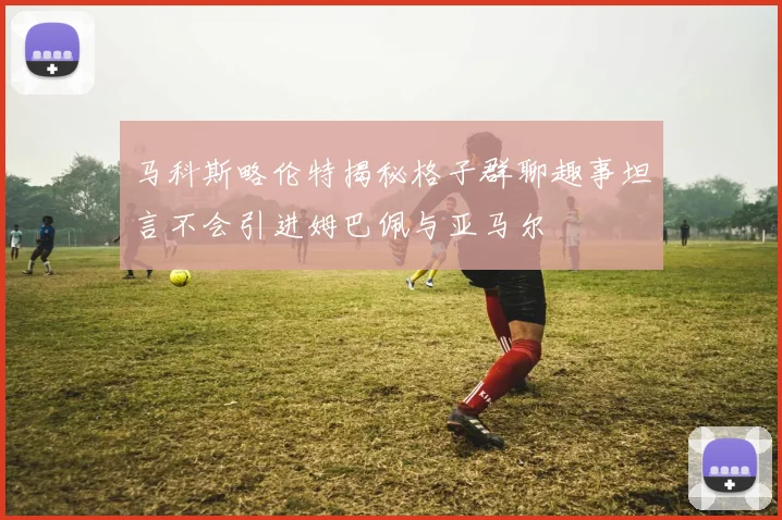 马科斯略伦特揭秘格子群聊趣事坦言不会引进姆巴佩与亚马尔
