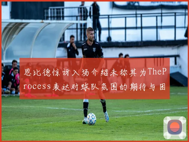 恩比德惊讶入场介绍未称其为TheProcess表达对球队氛围的期待与困惑