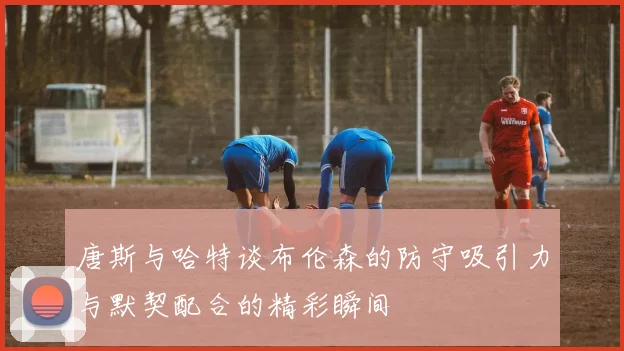 唐斯与哈特谈布伦森的防守吸引力与默契配合的精彩瞬间