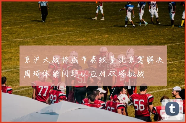 京沪大战将成节奏较量北京需解决周琦体能问题以应对双塔挑战