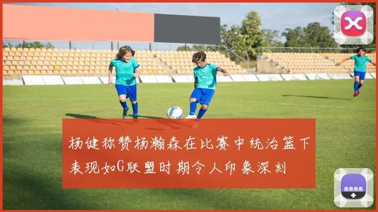 杨健称赞杨瀚森在比赛中统治篮下表现如G联盟时期令人印象深刻