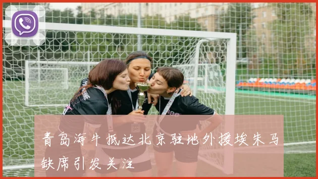 青岛海牛抵达北京驻地外援埃朱马缺席引发关注