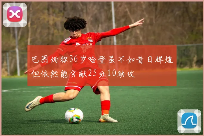 巴图姆称36岁哈登虽不如昔日辉煌但依然能贡献25分10助攻