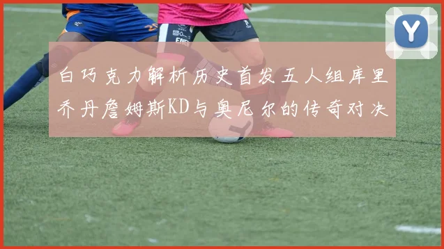 白巧克力解析历史首发五人组库里乔丹詹姆斯KD与奥尼尔的传奇对决与影响