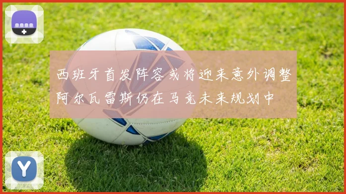 西班牙首发阵容或将迎来意外调整阿尔瓦雷斯仍在马竞未来规划中