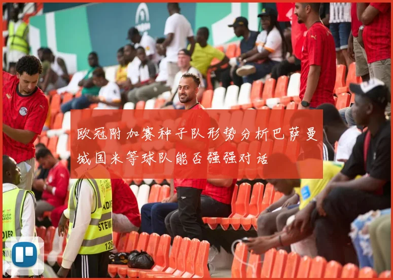 欧冠附加赛种子队形势分析巴萨曼城国米等球队能否强强对话