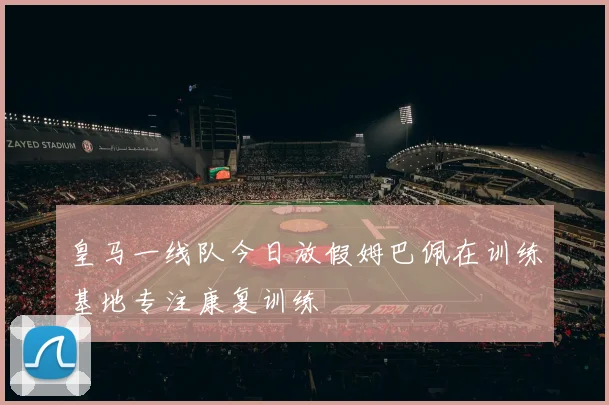 皇马一线队今日放假姆巴佩在训练基地专注康复训练