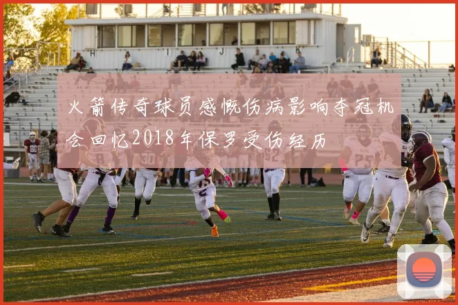 火箭传奇球员感慨伤病影响夺冠机会回忆2018年保罗受伤经历