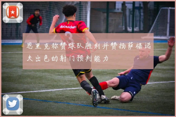恩里克称赞球队胜利并赞扬萨福诺夫出色的射门预判能力