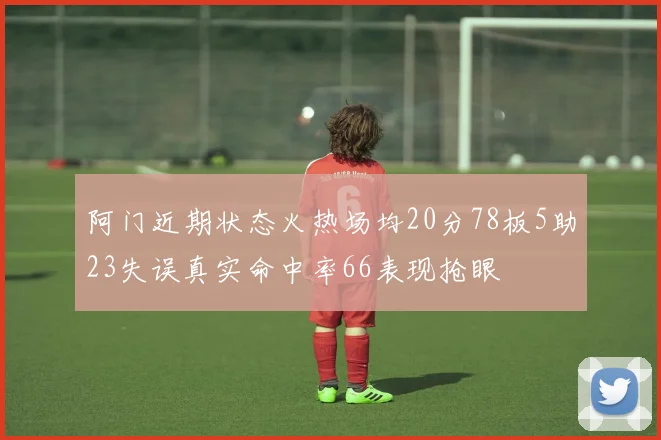 阿门近期状态火热场均20分78板5助23失误真实命中率66表现抢眼