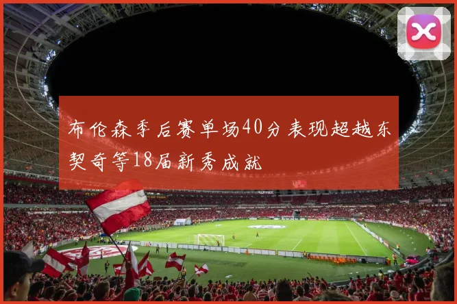 布伦森季后赛单场40分表现超越东契奇等18届新秀成就