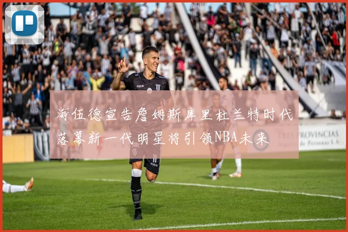 海伍德宣告詹姆斯库里杜兰特时代落幕新一代明星将引领NBA未来