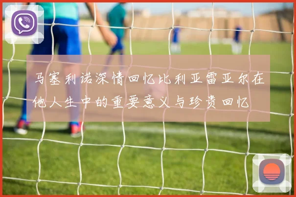 马塞利诺深情回忆比利亚雷亚尔在他人生中的重要意义与珍贵回忆