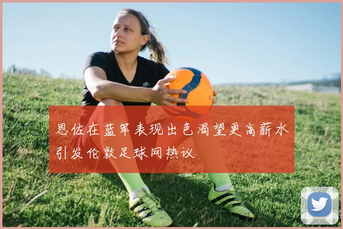 恩佐在蓝军表现出色渴望更高薪水引发伦敦足球网热议