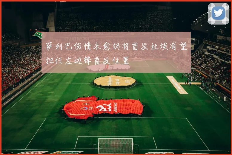 萨利巴伤情未愈仍将首发杜埃有望担任左边锋首发位置