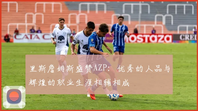 里斯詹姆斯盛赞AZP：优秀的人品与辉煌的职业生涯相辅相成