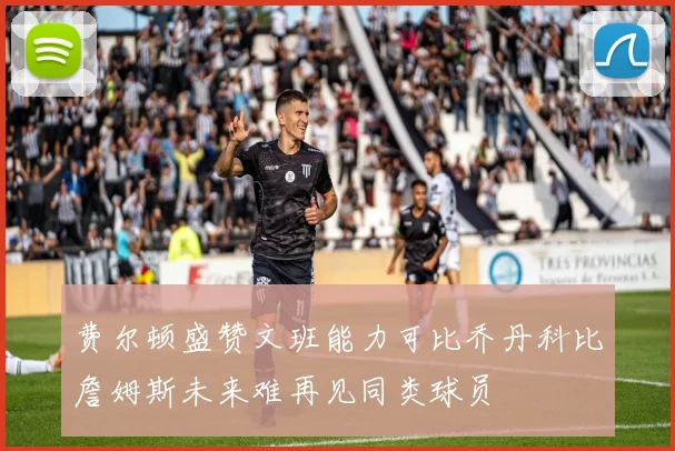 费尔顿盛赞文班能力可比乔丹科比詹姆斯未来难再见同类球员