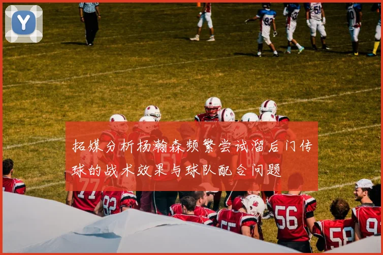 拓媒分析杨瀚森频繁尝试溜后门传球的战术效果与球队配合问题