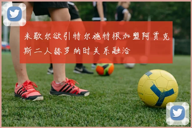 米歇尔欲引特尔施特根加盟阿贾克斯二人赫罗纳时关系融洽