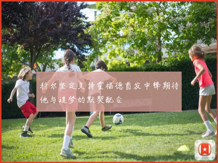 科尔坚定支持霍福德首发中锋期待他与追梦的默契配合