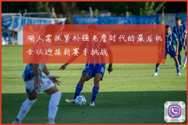 湖人需抓紧补强老詹时代的最后机会以迎接新赛季挑战