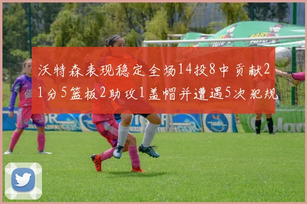 沃特森表现稳定全场14投8中贡献21分5篮板2助攻1盖帽并遭遇5次犯规
