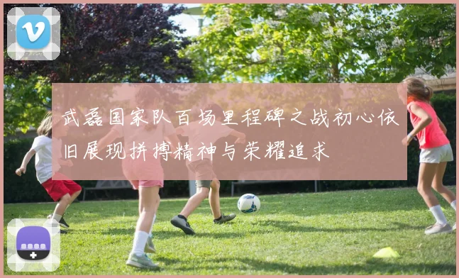 武磊国家队百场里程碑之战初心依旧展现拼搏精神与荣耀追求